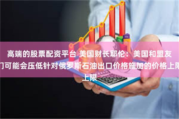 高端的股票配资平台 美国财长耶伦：美国和盟友们可能会压低针对俄罗斯石油出口价格施加的价格上限