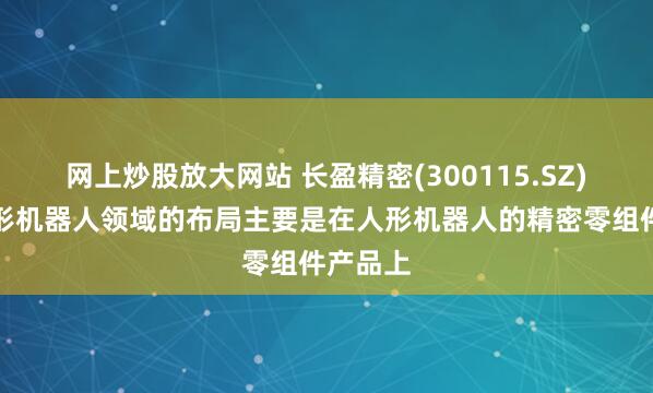 网上炒股放大网站 长盈精密(300115.SZ)：在人形机器人领域的布局主要是在人形机器人的精密零组件产品上