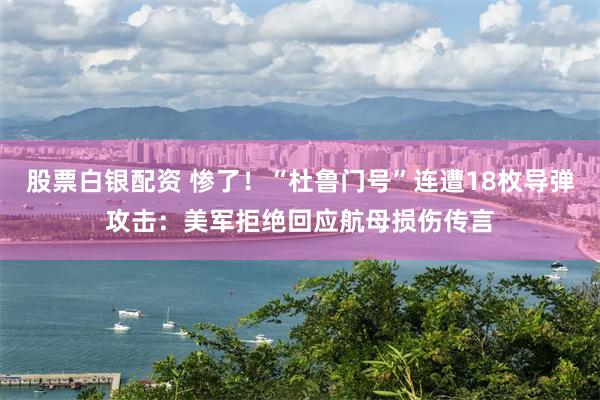 股票白银配资 惨了！“杜鲁门号”连遭18枚导弹攻击：美军拒绝回应航母损伤传言