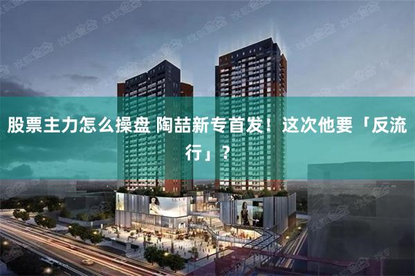 股票主力怎么操盘 陶喆新专首发！这次他要「反流行」？