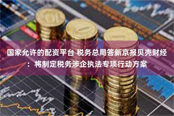 国家允许的配资平台 税务总局答新京报贝壳财经：将制定税务涉企执法专项行动方案