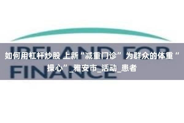 如何用杠杆炒股 上新“减重门诊” 为群众的体重“操心”_雅安市_活动_患者