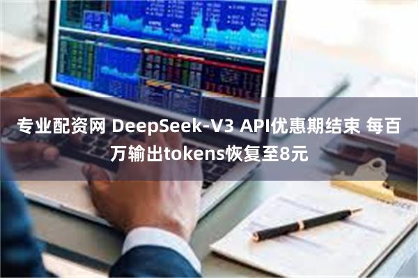 专业配资网 DeepSeek-V3 API优惠期结束 每百万输出tokens恢复至8元