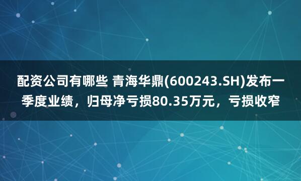 配资公司有哪些 青海华鼎(600243.SH)发布一季度业绩，归母净亏损80.35万元，亏损收窄