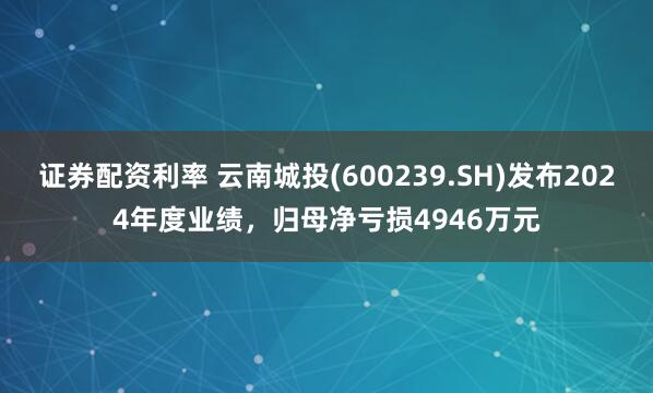 证券配资利率 云南城投(600239.SH)发布2024年度业绩，归母净亏损4946万元