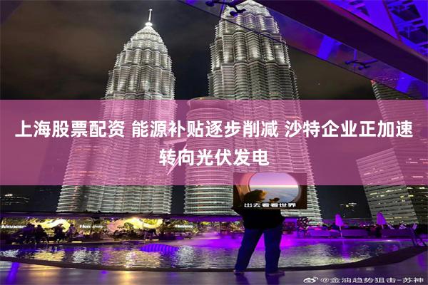 上海股票配资 能源补贴逐步削减 沙特企业正加速转向光伏发电