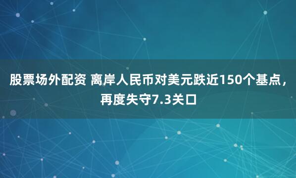 股票场外配资 离岸人民币对美元跌近150个基点，再度失守7.3关口