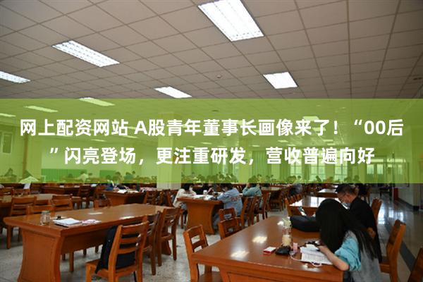 网上配资网站 A股青年董事长画像来了！“00后”闪亮登场，更注重研发，营收普遍向好