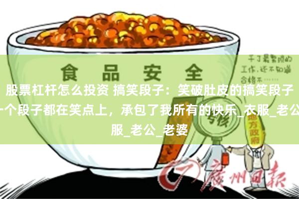 股票杠杆怎么投资 搞笑段子：笑破肚皮的搞笑段子，每一个段子都在笑点上，承包了我所有的快乐_衣服_老公_老婆
