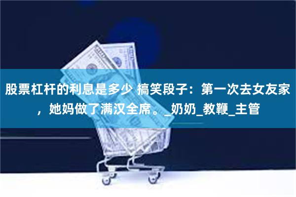 股票杠杆的利息是多少 搞笑段子：第一次去女友家，她妈做了满汉全席。_奶奶_教鞭_主管