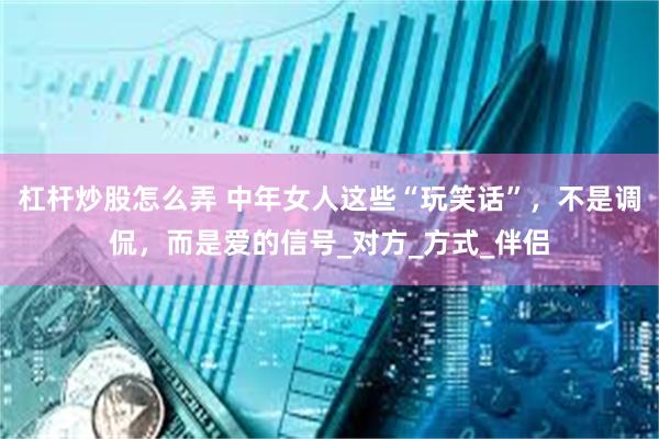 杠杆炒股怎么弄 中年女人这些“玩笑话”，不是调侃，而是爱的信号_对方_方式_伴侣