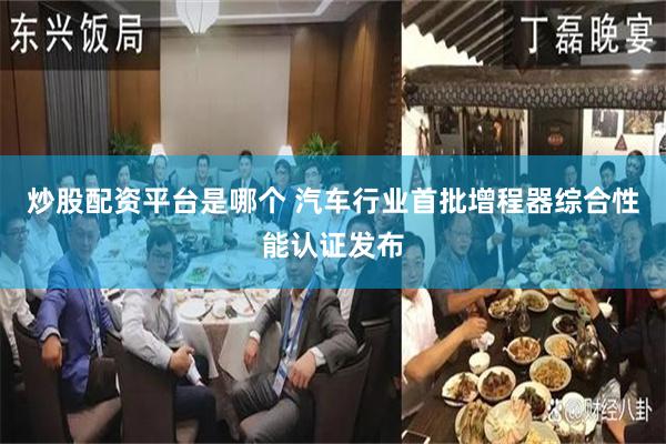 炒股配资平台是哪个 汽车行业首批增程器综合性能认证发布