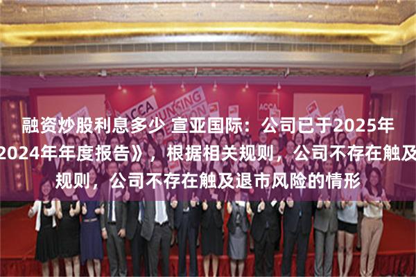 融资炒股利息多少 宣亚国际：公司已于2025年4月18日披露《2024年年度报告》，根据相关规则，公司不存在触及退市风险的情形