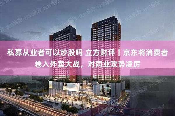 私募从业者可以炒股吗 立方财评丨京东将消费者卷入外卖大战，对同业攻势凌厉