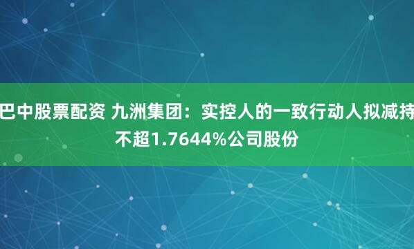 巴中股票配资 九洲集团：实控人的一致行动人拟减持不超1.7644%公司股份