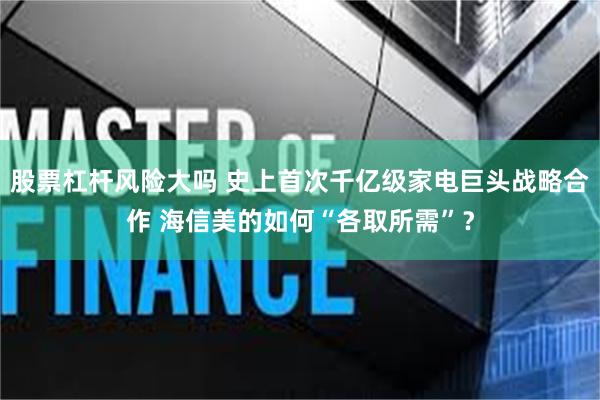 股票杠杆风险大吗 史上首次千亿级家电巨头战略合作 海信美的如何“各取所需”？