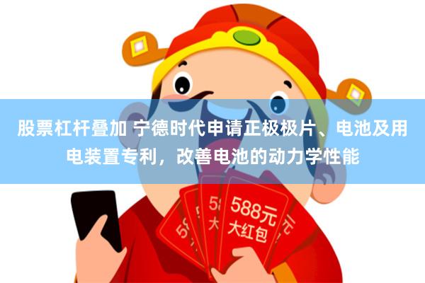 股票杠杆叠加 宁德时代申请正极极片、电池及用电装置专利，改善电池的动力学性能