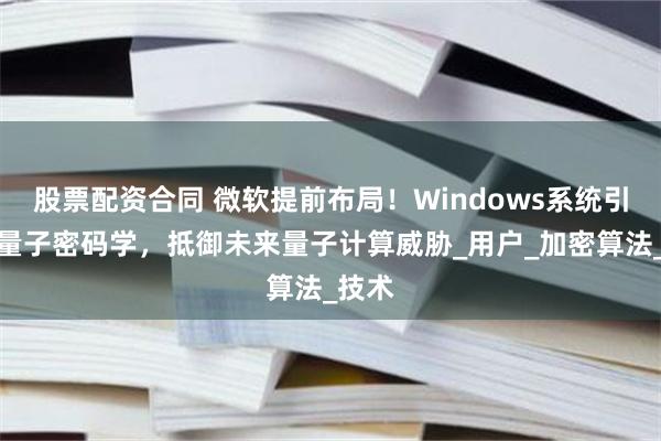 股票配资合同 微软提前布局！Windows系统引入后量子密码学，抵御未来量子计算威胁_用户_加密算法_技术