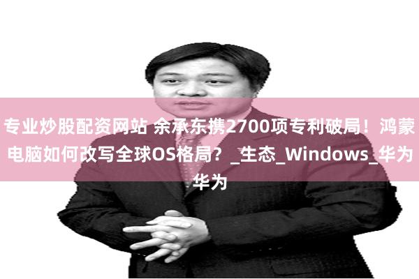 专业炒股配资网站 余承东携2700项专利破局！鸿蒙电脑如何改写全球OS格局？_生态_Windows_华为