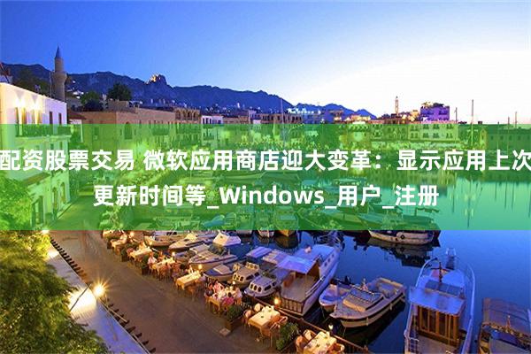 配资股票交易 微软应用商店迎大变革：显示应用上次更新时间等_Windows_用户_注册
