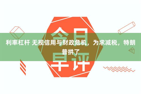 利率杠杆 无视信用与财政危机，为求减税，特朗普拼了