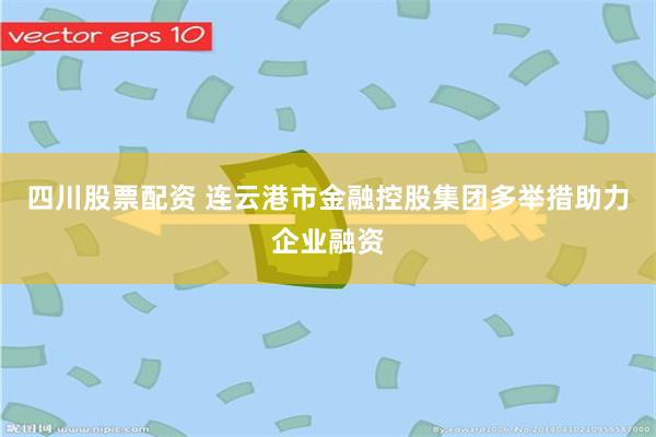 四川股票配资 连云港市金融控股集团多举措助力企业融资
