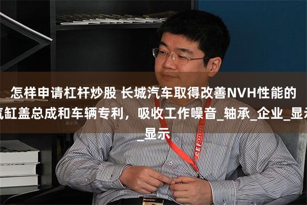 怎样申请杠杆炒股 长城汽车取得改善NVH性能的气缸盖总成和车辆专利，吸收工作噪音_轴承_企业_显示