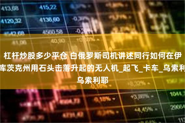 杠杆炒股多少平仓 白俄罗斯司机讲述同行如何在伊尔库茨克州用石头击落升起的无人机_起飞_卡车_乌索利耶