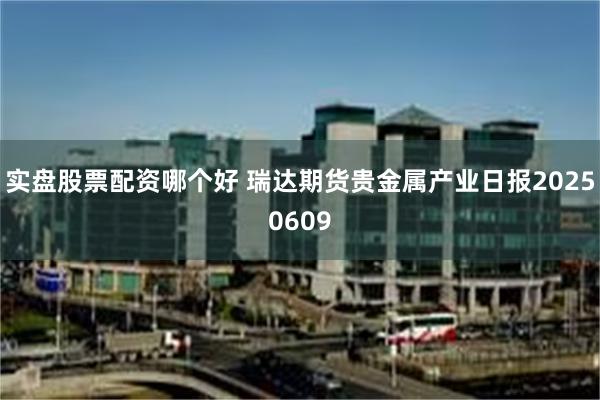 实盘股票配资哪个好 瑞达期货贵金属产业日报20250609