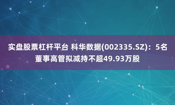 实盘股票杠杆平台 科华数据(002335.SZ)：5名董事高管拟减持不超49.93万股
