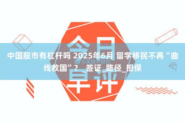 中国股市有杠杆吗 2025年6月 留学移民不再“曲线救国”？_签证_路径_担保