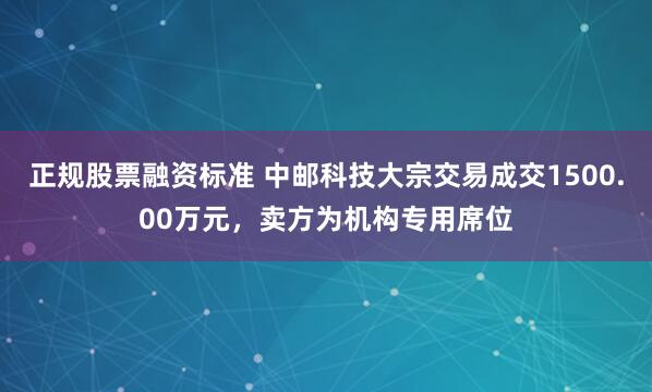 正规股票融资标准 中邮科技大宗交易成交1500.00万元，卖方为机构专用席位
