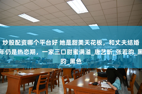 炒股配资哪个平台好 她是甜美天花板，和丈夫结婚多年仍是热恋期，一家三口甜蜜满溢_唐艺昕_张若昀_黑色