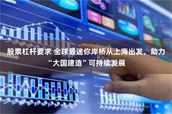 股票杠杆要求 全球最迷你岸桥从上海出发，助力“大国建造”可持续发展