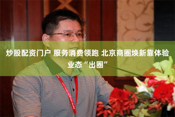 炒股配资门户 服务消费领跑 北京商圈焕新靠体验业态“出圈”