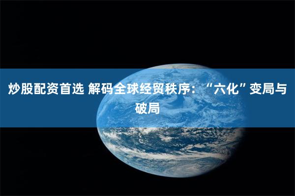 炒股配资首选 解码全球经贸秩序：“六化”变局与破局