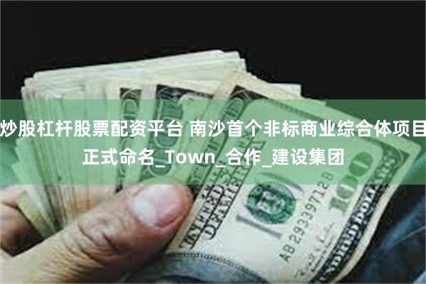 炒股杠杆股票配资平台 南沙首个非标商业综合体项目正式命名_Town_合作_建设集团