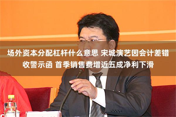 场外资本分配杠杆什么意思 宋城演艺因会计差错收警示函 首季销售费增近五成净利下滑