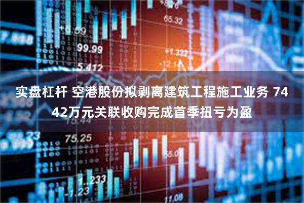 实盘杠杆 空港股份拟剥离建筑工程施工业务 7442万元关联收购完成首季扭亏为盈