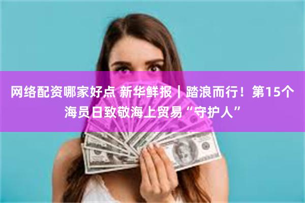 网络配资哪家好点 新华鲜报｜踏浪而行！第15个海员日致敬海上贸易“守护人”