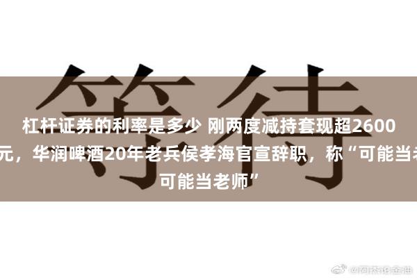 杠杆证券的利率是多少 刚两度减持套现超2600万港元，华润啤酒20年老兵侯孝海官宣辞职，称“可能当老师”