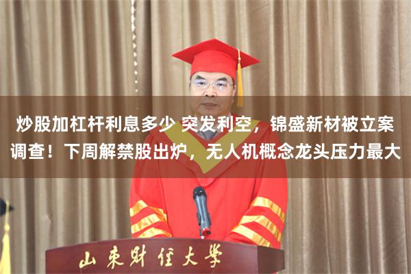 炒股加杠杆利息多少 突发利空，锦盛新材被立案调查！下周解禁股出炉，无人机概念龙头压力最大
