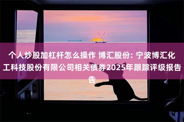 个人炒股加杠杆怎么操作 博汇股份: 宁波博汇化工科技股份有限公司相关债券2025年跟踪评级报告