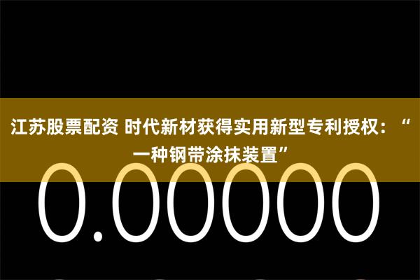 江苏股票配资 时代新材获得实用新型专利授权：“一种钢带涂抹装置”